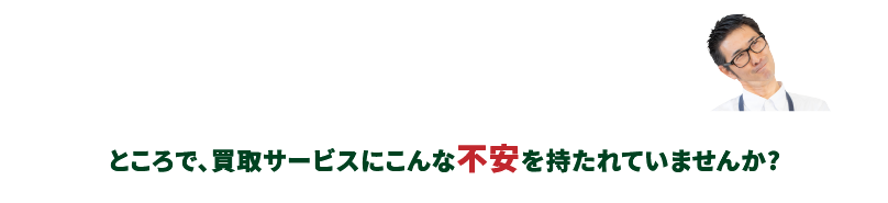 ところで、買取サービスにこんな不安を持たれていませんか?